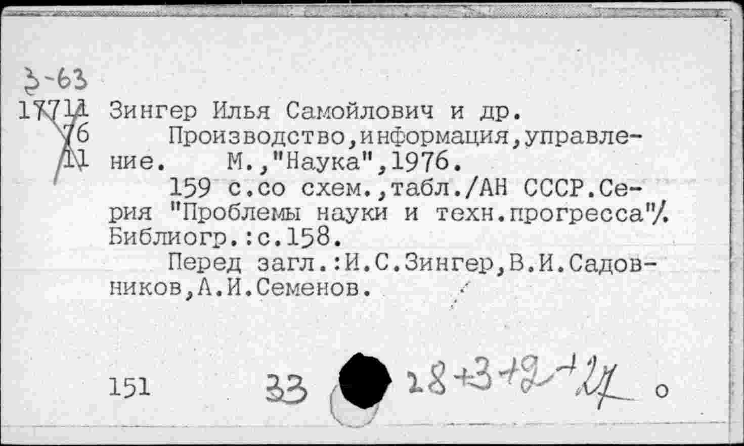 ﻿
Зингер Илья Самойлович и др.
Прои з водст во>и нформация,управле-ние.	М.,"Наука",1976.
159 с.со схем.,табл./АН СССР.Серия "Проблемы науки и техн.прогресса"/. Библиогр.:с.158.
Перед загл.:И.С.Зингер,В.И.Садовников, А. И. Семенов.
33	0